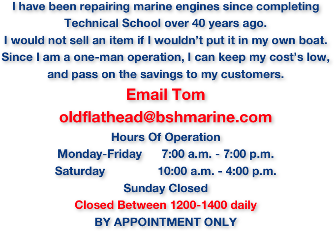 I have been repairing marine engines since completing 
Technical School over 40 years ago.
I would not sell an item if I wouldn’t put it in my own boat.
Since I am a one-man operation, I can keep my cost’s low, 
and pass on the savings to my customers.
Email Tom 
oldflathead@bshmarine.com
Hours Of Operation
Monday-Friday      7:00 a.m. - 7:00 p.m.
Saturday                10:00 a.m. - 4:00 p.m.
Sunday Closed
Closed Between 1200-1400 daily
BY APPOINTMENT ONLY